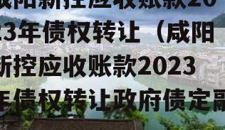 咸阳新控应收账款2023年债权转让（咸阳新控应收账款2023年债权转让政府债定融）