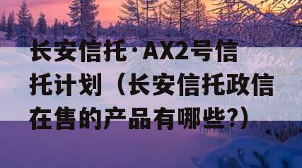 长安信托·AX2号信托计划（长安信托政信在售的产品有哪些?）