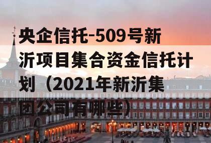 央企信托-509号新沂项目集合资金信托计划（2021年新沂集团公司有哪些）