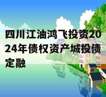 四川江油鸿飞投资2024年债权资产城投债定融